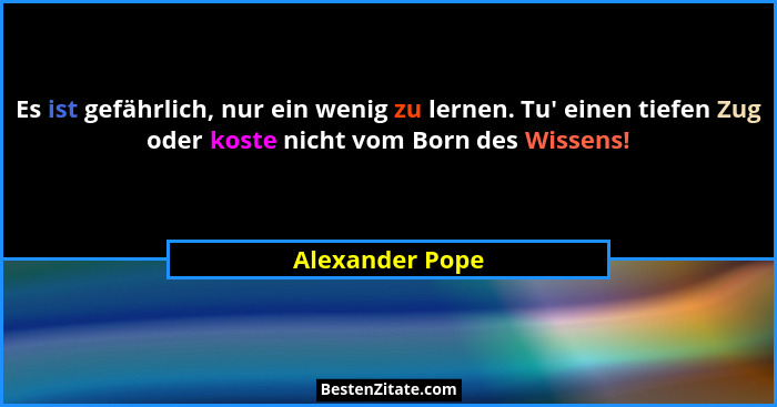 Es ist gefährlich, nur ein wenig zu lernen. Tu' einen tiefen Zug oder koste nicht vom Born des Wissens!... - Alexander Pope