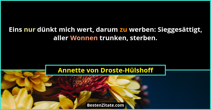 Eins nur dünkt mich wert, darum zu werben: Sieggesättigt, aller Wonnen trunken, sterben.... - Annette von Droste-Hülshoff