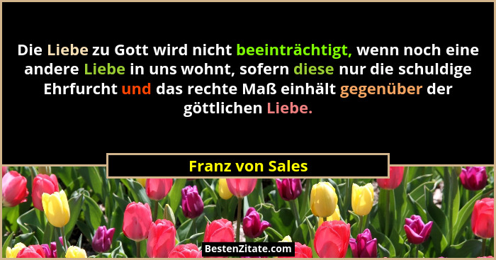 Die Liebe zu Gott wird nicht beeinträchtigt, wenn noch eine andere Liebe in uns wohnt, sofern diese nur die schuldige Ehrfurcht und... - Franz von Sales