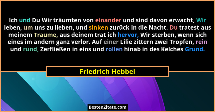 Ich und Du Wir träumten von einander und sind davon erwacht, Wir leben, um uns zu lieben, und sinken zurück in die Nacht. Du trates... - Friedrich Hebbel