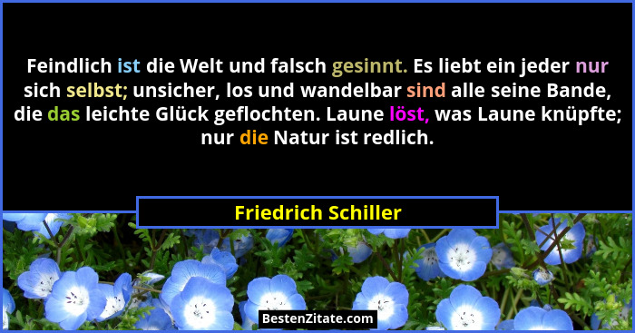 Feindlich ist die Welt und falsch gesinnt. Es liebt ein jeder nur sich selbst; unsicher, los und wandelbar sind alle seine Bande,... - Friedrich Schiller