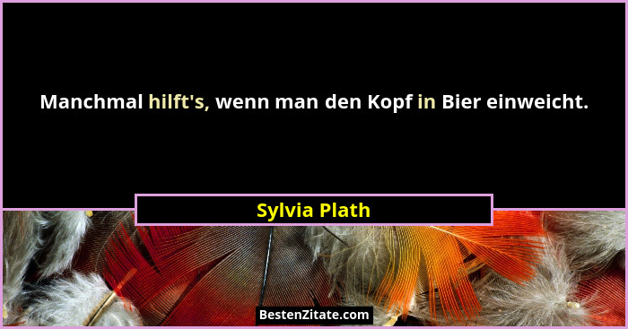Manchmal hilft's, wenn man den Kopf in Bier einweicht.... - Sylvia Plath