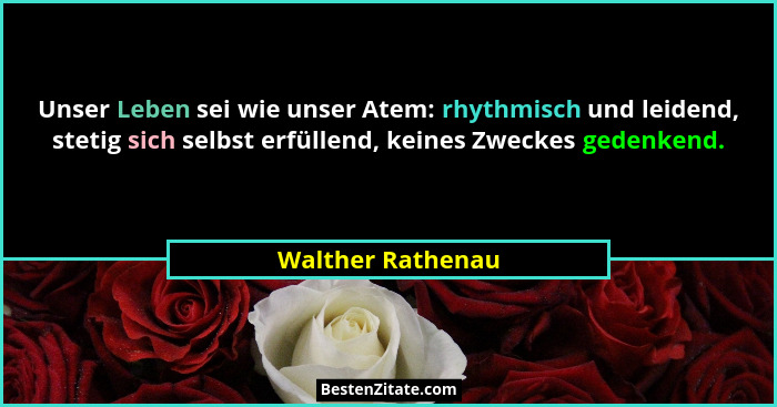 Unser Leben sei wie unser Atem: rhythmisch und leidend, stetig sich selbst erfüllend, keines Zweckes gedenkend.... - Walther Rathenau