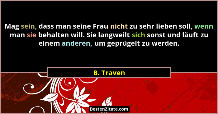 Mag sein, dass man seine Frau nicht zu sehr lieben soll, wenn man sie behalten will. Sie langweilt sich sonst und läuft zu einem anderen,... - B. Traven