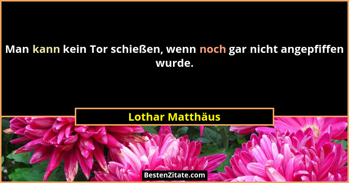 Man kann kein Tor schießen, wenn noch gar nicht angepfiffen wurde.... - Lothar Matthäus