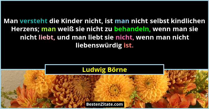 Man versteht die Kinder nicht, ist man nicht selbst kindlichen Herzens; man weiß sie nicht zu behandeln, wenn man sie nicht liebt, und... - Ludwig Börne