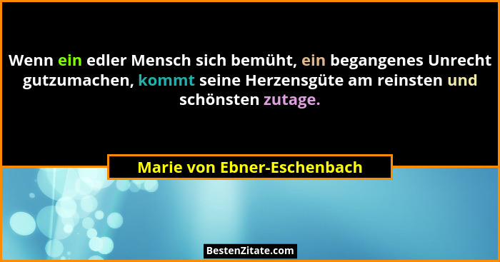 Wenn ein edler Mensch sich bemüht, ein begangenes Unrecht gutzumachen, kommt seine Herzensgüte am reinsten und schönsten... - Marie von Ebner-Eschenbach