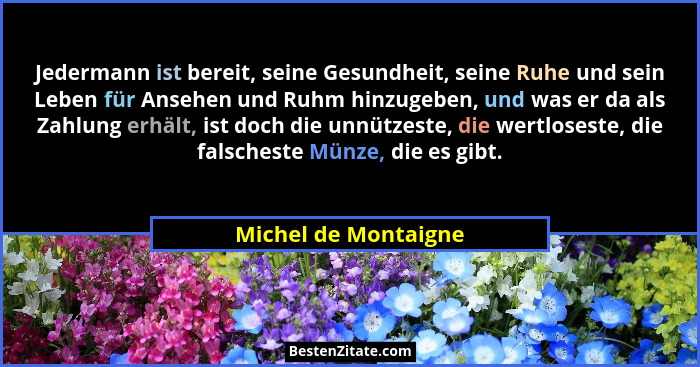 Jedermann ist bereit, seine Gesundheit, seine Ruhe und sein Leben für Ansehen und Ruhm hinzugeben, und was er da als Zahlung erh... - Michel de Montaigne