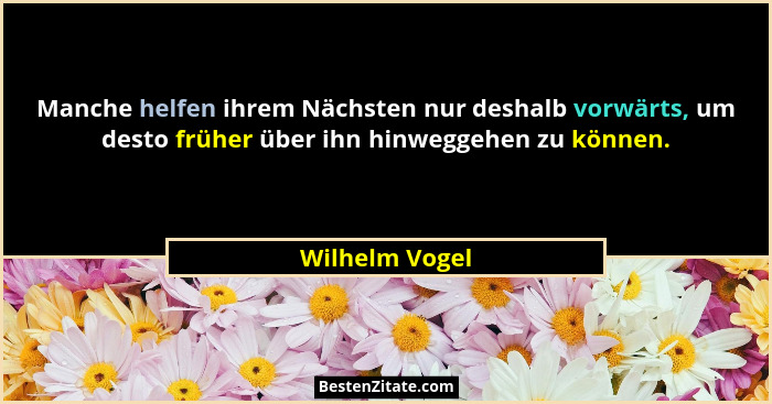 Manche helfen ihrem Nächsten nur deshalb vorwärts, um desto früher über ihn hinweggehen zu können.... - Wilhelm Vogel