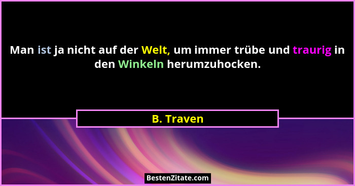 Man ist ja nicht auf der Welt, um immer trübe und traurig in den Winkeln herumzuhocken.... - B. Traven