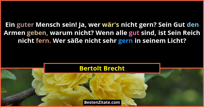 Ein guter Mensch sein! Ja, wer wär's nicht gern? Sein Gut den Armen geben, warum nicht? Wenn alle gut sind, ist Sein Reich nicht... - Bertolt Brecht