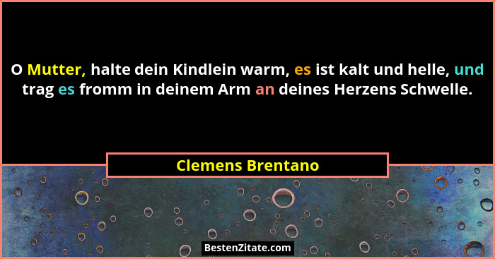 O Mutter, halte dein Kindlein warm, es ist kalt und helle, und trag es fromm in deinem Arm an deines Herzens Schwelle.... - Clemens Brentano
