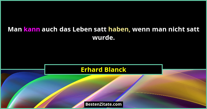 Man kann auch das Leben satt haben, wenn man nicht satt wurde.... - Erhard Blanck