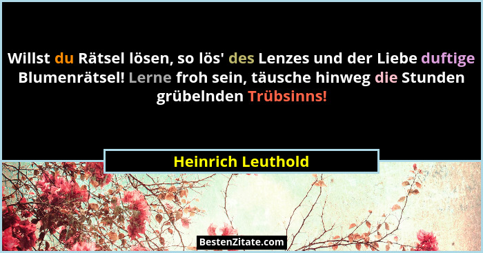 Willst du Rätsel lösen, so lös' des Lenzes und der Liebe duftige Blumenrätsel! Lerne froh sein, täusche hinweg die Stunden grü... - Heinrich Leuthold