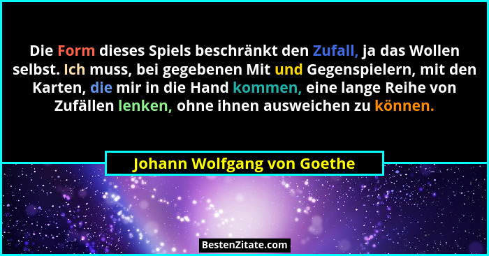 Die Form dieses Spiels beschränkt den Zufall, ja das Wollen selbst. Ich muss, bei gegebenen Mit und Gegenspielern, mit de... - Johann Wolfgang von Goethe