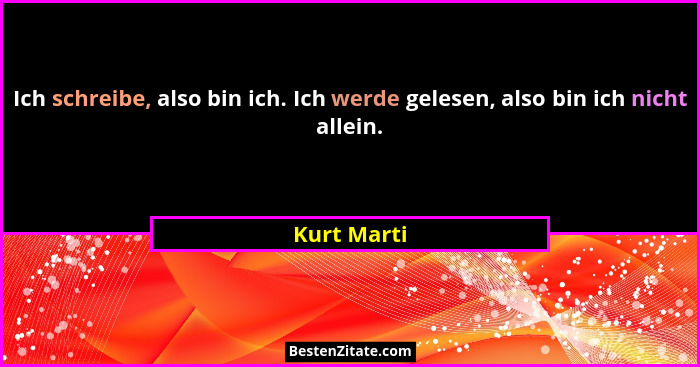 Ich schreibe, also bin ich. Ich werde gelesen, also bin ich nicht allein.... - Kurt Marti