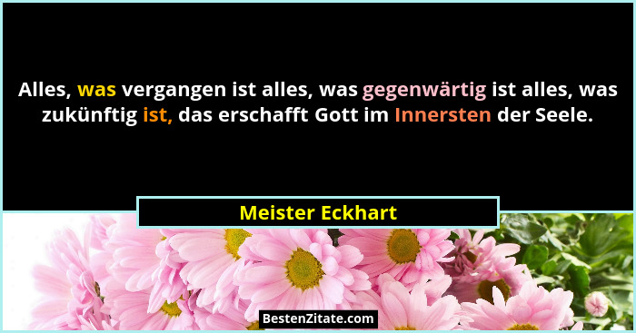 Alles, was vergangen ist alles, was gegenwärtig ist alles, was zukünftig ist, das erschafft Gott im Innersten der Seele.... - Meister Eckhart