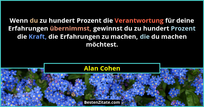 Wenn du zu hundert Prozent die Verantwortung für deine Erfahrungen übernimmst, gewinnst du zu hundert Prozent die Kraft, die Erfahrungen... - Alan Cohen
