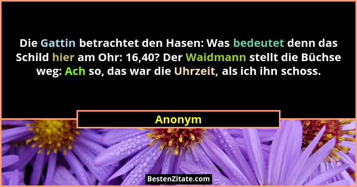 Die Gattin betrachtet den Hasen: Was bedeutet denn das Schild hier am Ohr: 16,40? Der Waidmann stellt die Büchse weg: Ach so, das war die Uhr... - Anonym