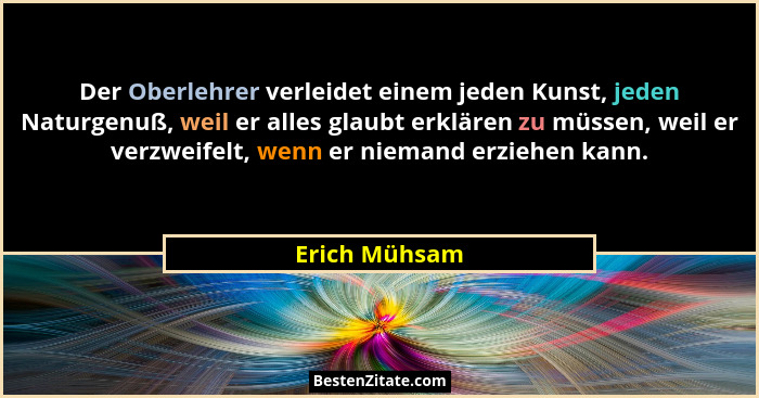 Der Oberlehrer verleidet einem jeden Kunst, jeden Naturgenuß, weil er alles glaubt erklären zu müssen, weil er verzweifelt, wenn er nie... - Erich Mühsam