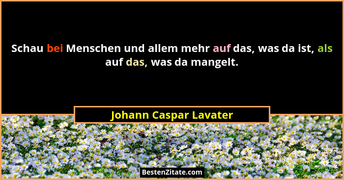 Schau bei Menschen und allem mehr auf das, was da ist, als auf das, was da mangelt.... - Johann Caspar Lavater