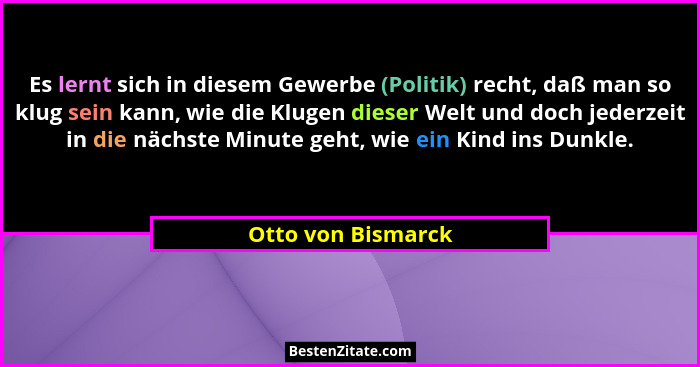 Es lernt sich in diesem Gewerbe (Politik) recht, daß man so klug sein kann, wie die Klugen dieser Welt und doch jederzeit in die n... - Otto von Bismarck