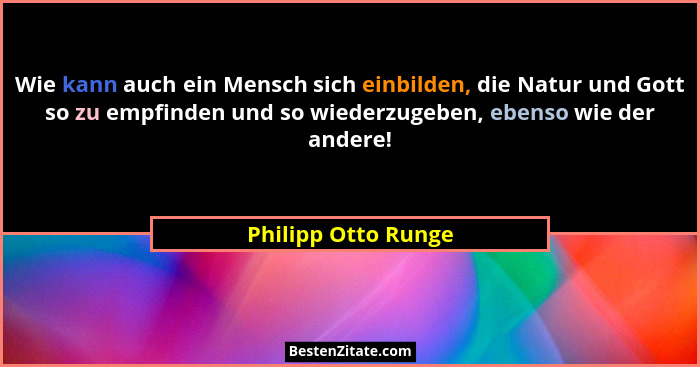 Wie kann auch ein Mensch sich einbilden, die Natur und Gott so zu empfinden und so wiederzugeben, ebenso wie der andere!... - Philipp Otto Runge