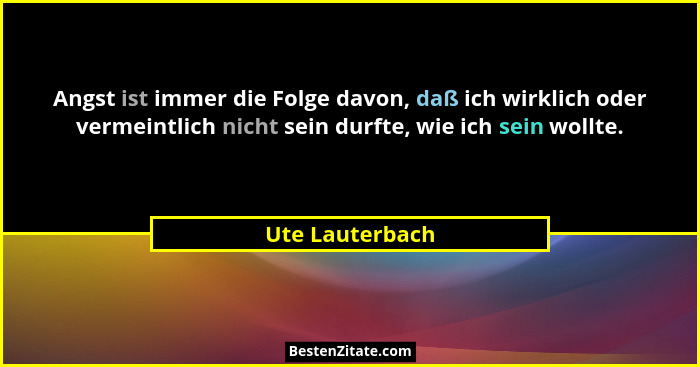Angst ist immer die Folge davon, daß ich wirklich oder vermeintlich nicht sein durfte, wie ich sein wollte.... - Ute Lauterbach