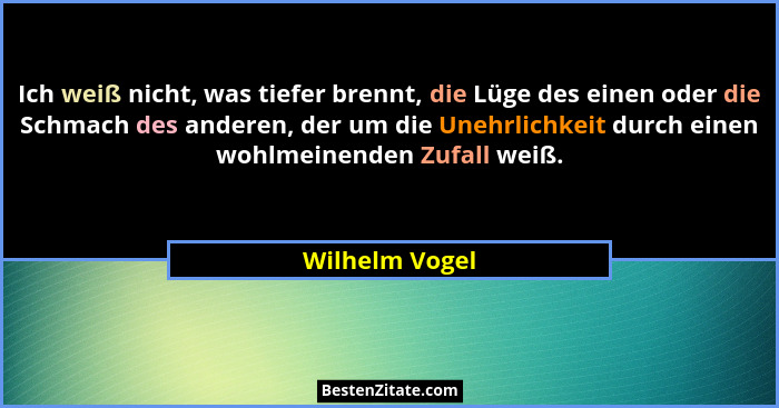 Ich weiß nicht, was tiefer brennt, die Lüge des einen oder die Schmach des anderen, der um die Unehrlichkeit durch einen wohlmeinenden... - Wilhelm Vogel
