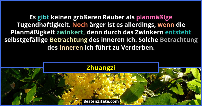 Es gibt keinen größeren Räuber als planmäßige Tugendhaftigkeit. Noch ärger ist es allerdings, wenn die Planmäßigkeit zwinkert, denn durch d... - Zhuangzi