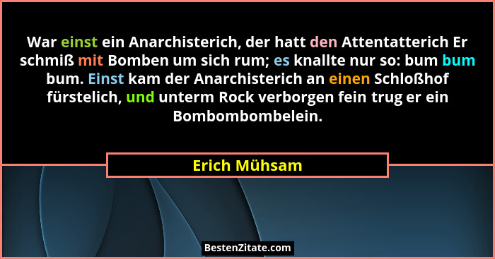 War einst ein Anarchisterich, der hatt den Attentatterich Er schmiß mit Bomben um sich rum; es knallte nur so: bum bum bum. Einst kam d... - Erich Mühsam