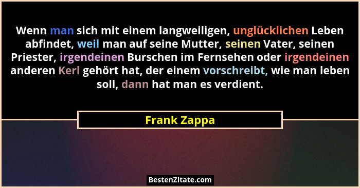 Wenn man sich mit einem langweiligen, unglücklichen Leben abfindet, weil man auf seine Mutter, seinen Vater, seinen Priester, irgendeine... - Frank Zappa