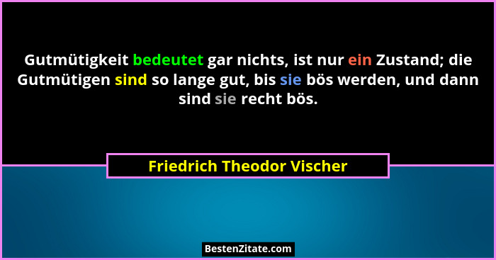 Gutmütigkeit bedeutet gar nichts, ist nur ein Zustand; die Gutmütigen sind so lange gut, bis sie bös werden, und dann sind... - Friedrich Theodor Vischer