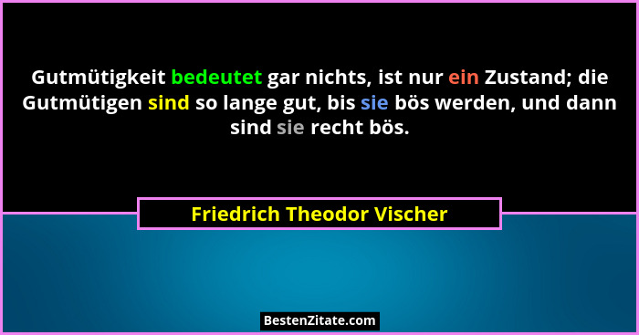 Gutmütigkeit bedeutet gar nichts, ist nur ein Zustand; die Gutmütigen sind so lange gut, bis sie bös werden, und dann sind... - Friedrich Theodor Vischer
