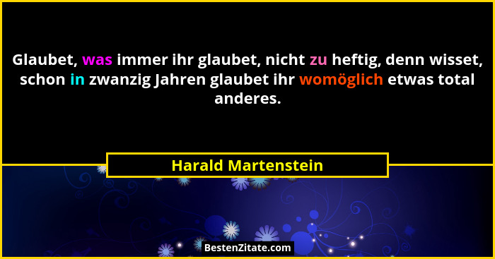 Glaubet, was immer ihr glaubet, nicht zu heftig, denn wisset, schon in zwanzig Jahren glaubet ihr womöglich etwas total anderes.... - Harald Martenstein