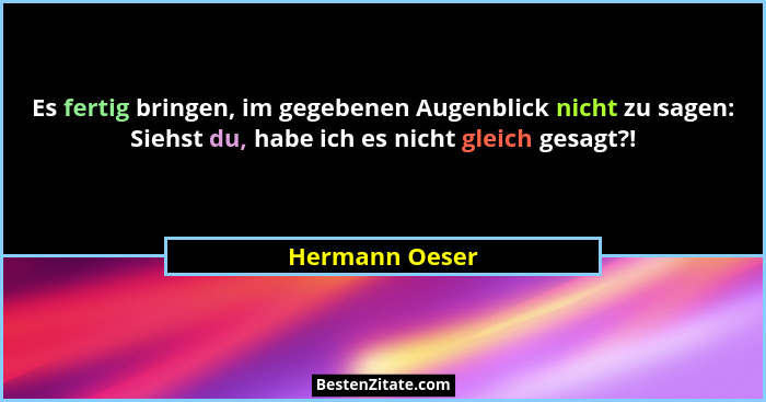 Es fertig bringen, im gegebenen Augenblick nicht zu sagen: Siehst du, habe ich es nicht gleich gesagt?!... - Hermann Oeser