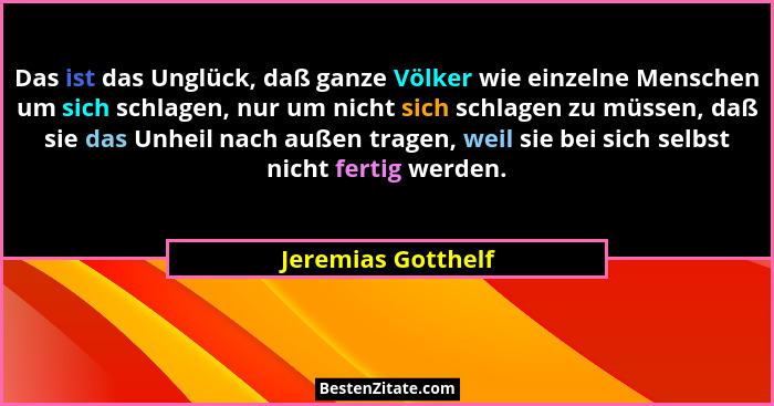 Das ist das Unglück, daß ganze Völker wie einzelne Menschen um sich schlagen, nur um nicht sich schlagen zu müssen, daß sie das Un... - Jeremias Gotthelf