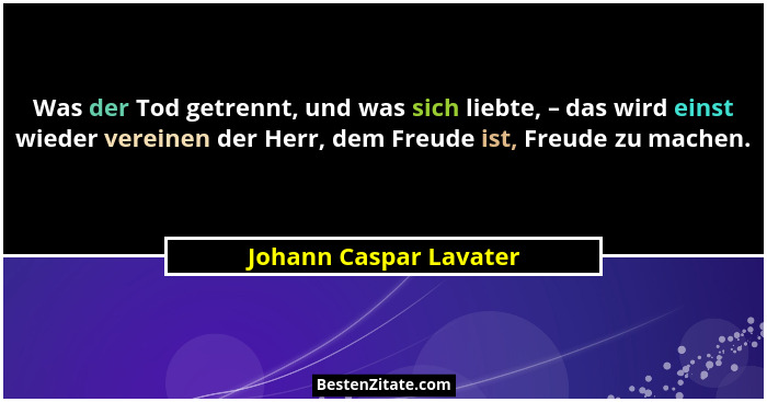 Was der Tod getrennt, und was sich liebte, – das wird einst wieder vereinen der Herr, dem Freude ist, Freude zu machen.... - Johann Caspar Lavater