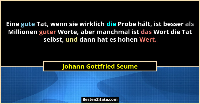 Eine gute Tat, wenn sie wirklich die Probe hält, ist besser als Millionen guter Worte, aber manchmal ist das Wort die Tat sel... - Johann Gottfried Seume