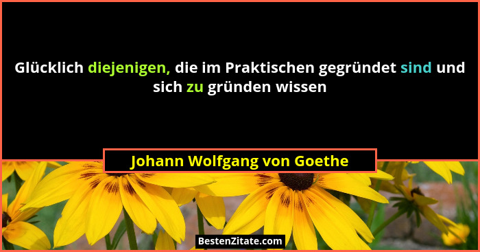 Glücklich diejenigen, die im Praktischen gegründet sind und sich zu gründen wissen... - Johann Wolfgang von Goethe