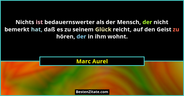 Nichts ist bedauernswerter als der Mensch, der nicht bemerkt hat, daß es zu seinem Glück reicht, auf den Geist zu hören, der in ihm wohnt... - Marc Aurel
