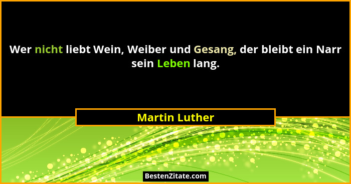 Wer nicht liebt Wein, Weiber und Gesang, der bleibt ein Narr sein Leben lang.... - Martin Luther