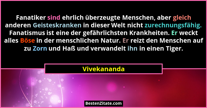 Fanatiker sind ehrlich überzeugte Menschen, aber gleich anderen Geisteskranken in dieser Welt nicht zurechnungsfähig. Fanatismus ist ein... - Vivekananda
