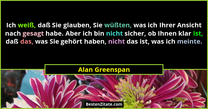 Ich weiß, daß Sie glauben, Sie wüßten, was ich Ihrer Ansicht nach gesagt habe. Aber ich bin nicht sicher, ob Ihnen klar ist, daß das,... - Alan Greenspan