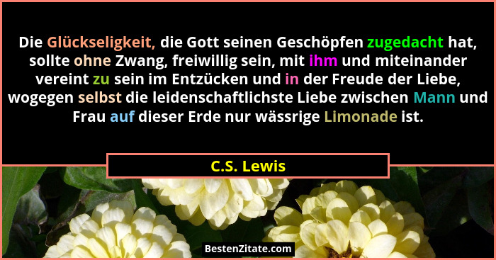 Die Glückseligkeit, die Gott seinen Geschöpfen zugedacht hat, sollte ohne Zwang, freiwillig sein, mit ihm und miteinander vereint zu sein... - C.S. Lewis