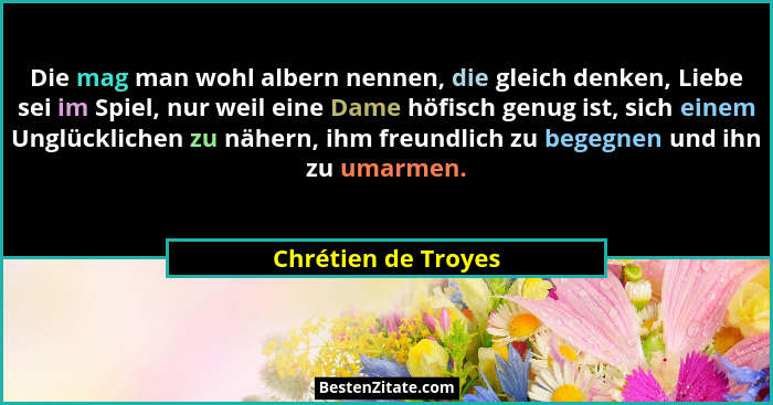 Die mag man wohl albern nennen, die gleich denken, Liebe sei im Spiel, nur weil eine Dame höfisch genug ist, sich einem Unglückli... - Chrétien de Troyes