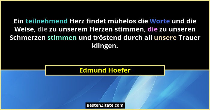 Ein teilnehmend Herz findet mühelos die Worte und die Weise, die zu unserem Herzen stimmen, die zu unseren Schmerzen stimmen und tröst... - Edmund Hoefer