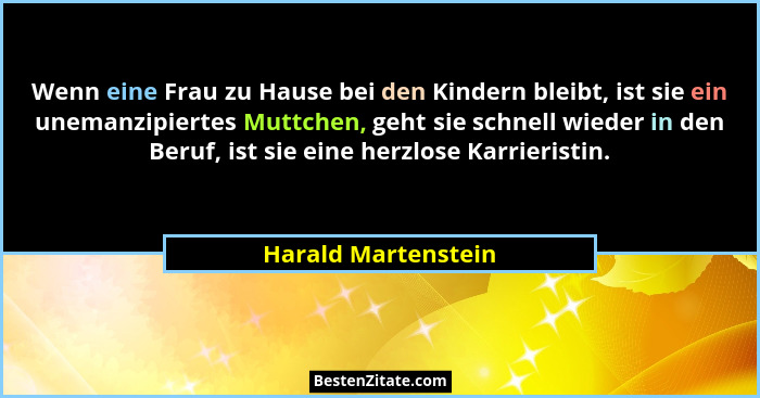 Wenn eine Frau zu Hause bei den Kindern bleibt, ist sie ein unemanzipiertes Muttchen, geht sie schnell wieder in den Beruf, ist s... - Harald Martenstein