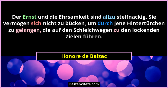 Der Ernst und die Ehrsamkeit sind allzu steifnackig. Sie vermögen sich nicht zu bücken, um durch jene Hintertürchen zu gelangen, di... - Honore de Balzac