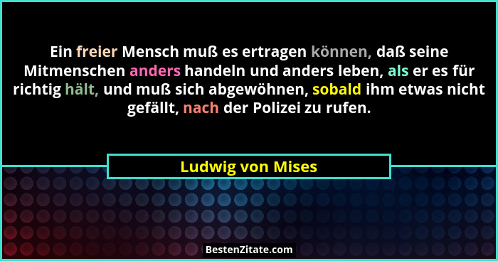Ein freier Mensch muß es ertragen können, daß seine Mitmenschen anders handeln und anders leben, als er es für richtig hält, und mu... - Ludwig von Mises